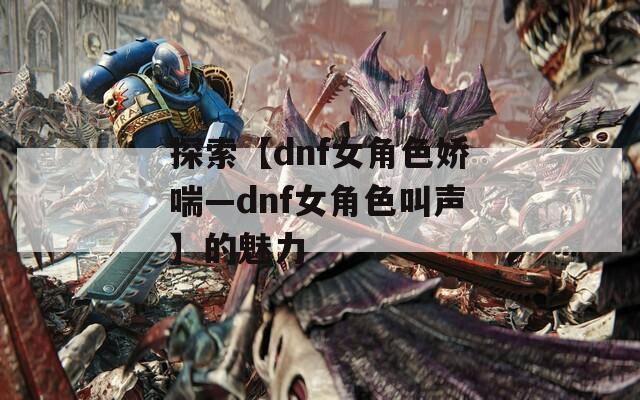 探索【dnf女角色娇喘—dnf女角色叫声】的魅力