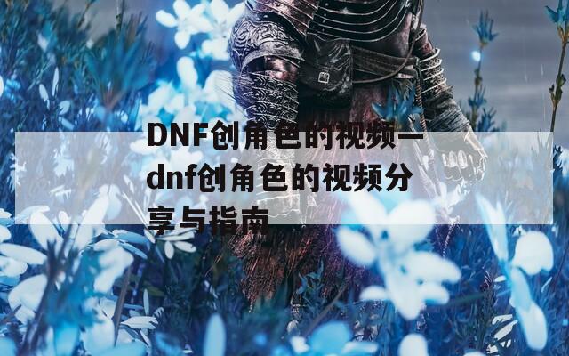 DNF创角色的视频—dnf创角色的视频分享与指南