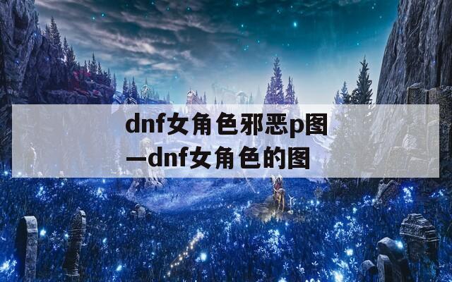 dnf女角色邪恶p图—dnf女角色的图