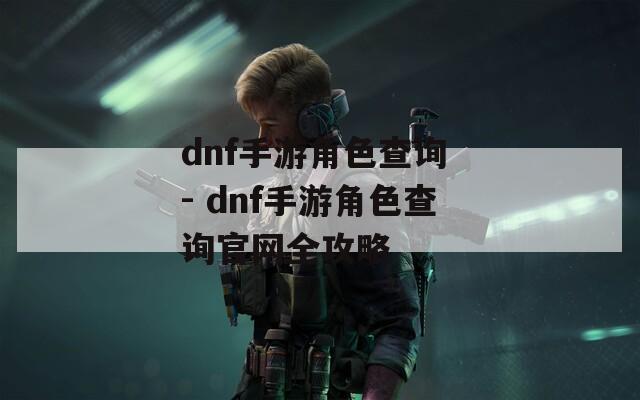 dnf手游角色查询 - dnf手游角色查询官网全攻略