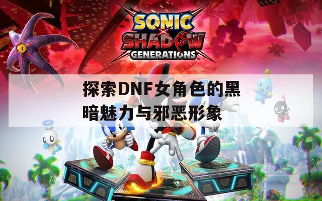 探索DNF女角色的黑暗魅力与邪恶形象
