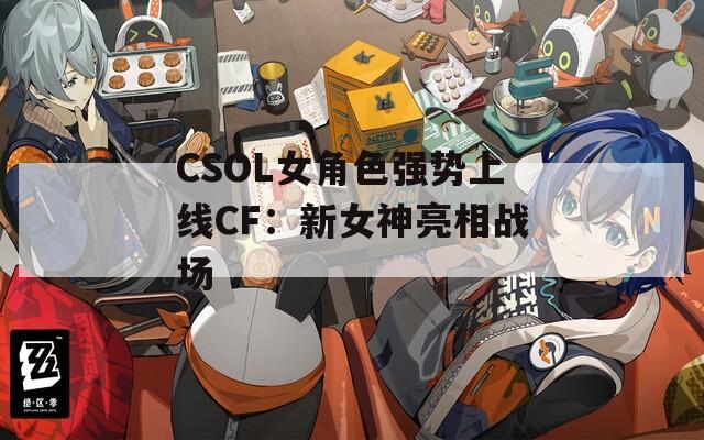CSOL女角色强势上线CF：新女神亮相战场