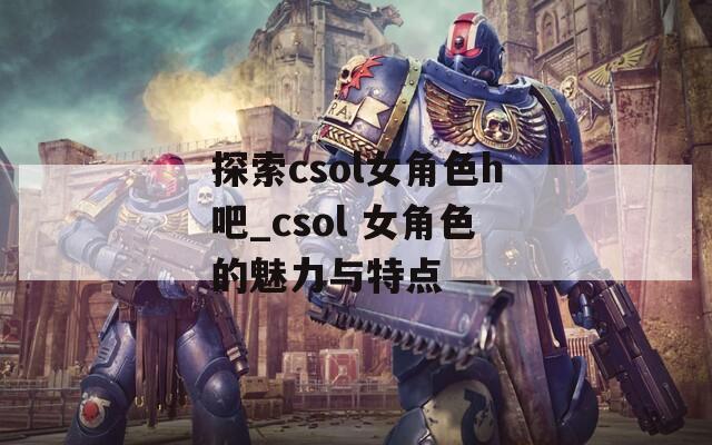 探索csol女角色h吧_csol 女角色的魅力与特点