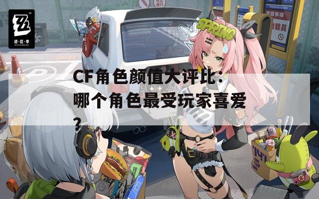 CF角色颜值大评比：哪个角色最受玩家喜爱？