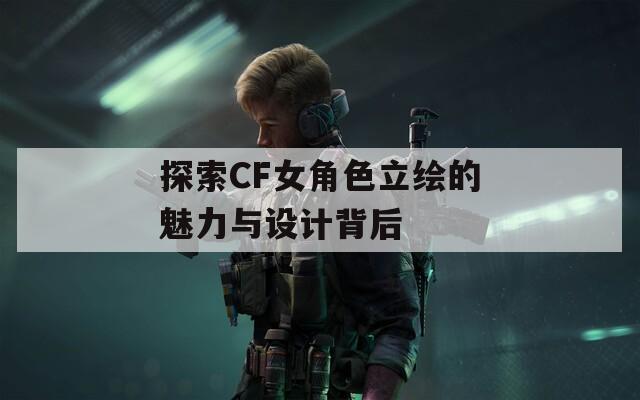 探索CF女角色立绘的魅力与设计背后