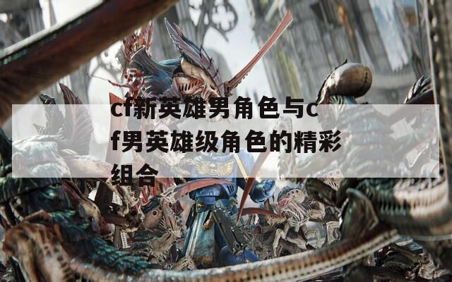 cf新英雄男角色与cf男英雄级角色的精彩组合