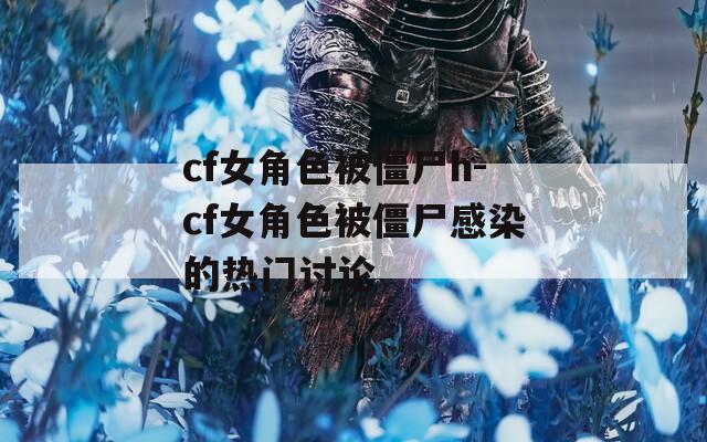 cf女角色被僵尸h-cf女角色被僵尸感染的热门讨论