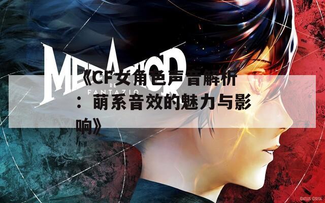 《CF女角色声音解析：萌系音效的魅力与影响》