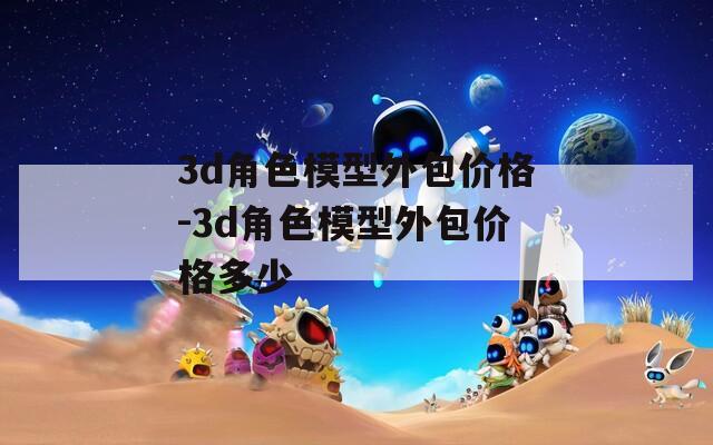 3d角色模型外包价格-3d角色模型外包价格多少