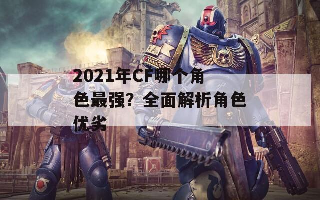 2021年CF哪个角色最强？全面解析角色优劣