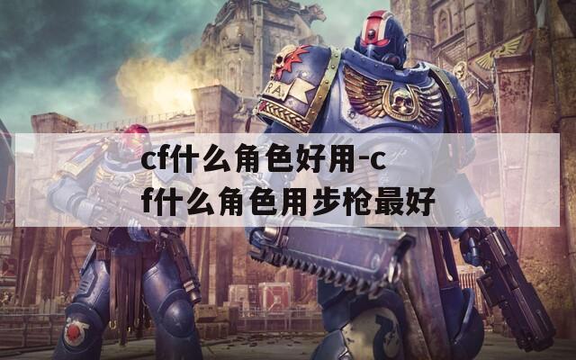 cf什么角色好用-cf什么角色用步枪最好